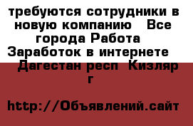 требуются сотрудники в новую компанию - Все города Работа » Заработок в интернете   . Дагестан респ.,Кизляр г.